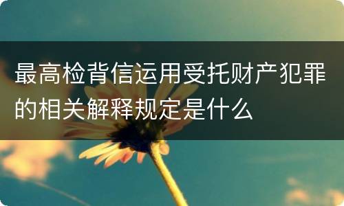 最高检背信运用受托财产犯罪的相关解释规定是什么