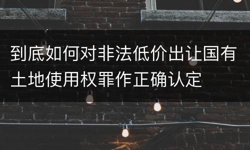 到底如何对非法低价出让国有土地使用权罪作正确认定