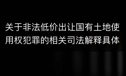 关于非法低价出让国有土地使用权犯罪的相关司法解释具体是什么重要规定