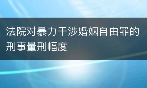 法院对暴力干涉婚姻自由罪的刑事量刑幅度
