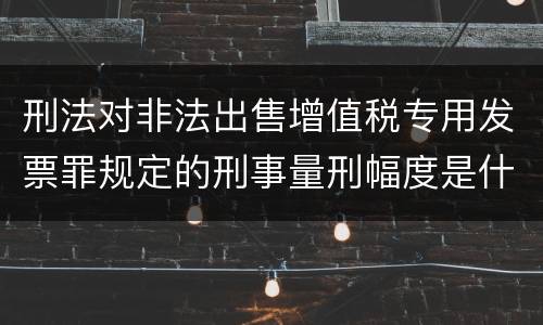刑法对非法出售增值税专用发票罪规定的刑事量刑幅度是什么