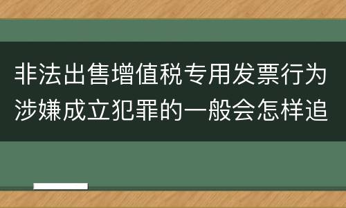非法出售增值税专用发票行为涉嫌成立犯罪的一般会怎样追究刑事责任