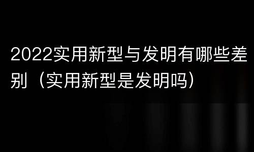 2022实用新型与发明有哪些差别（实用新型是发明吗）