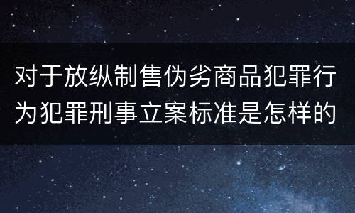 对于放纵制售伪劣商品犯罪行为犯罪刑事立案标准是怎样的