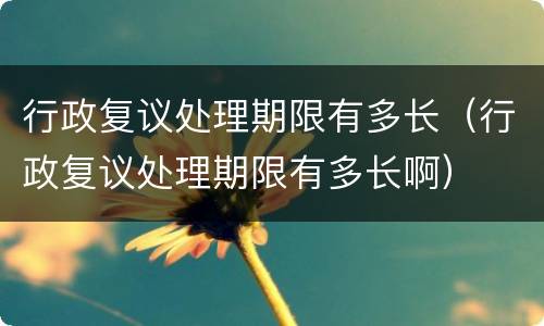 行政复议处理期限有多长（行政复议处理期限有多长啊）