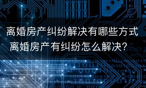 离婚房产纠纷解决有哪些方式 离婚房产有纠纷怎么解决?