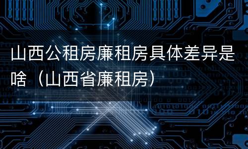 山西公租房廉租房具体差异是啥（山西省廉租房）