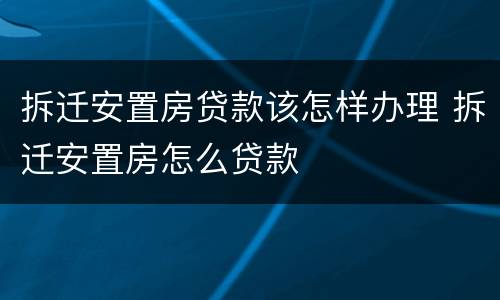 拆迁安置房贷款该怎样办理 拆迁安置房怎么贷款