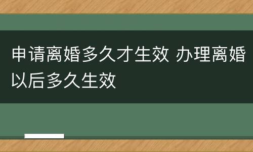 申请离婚多久才生效 办理离婚以后多久生效