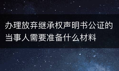 办理放弃继承权声明书公证的当事人需要准备什么材料