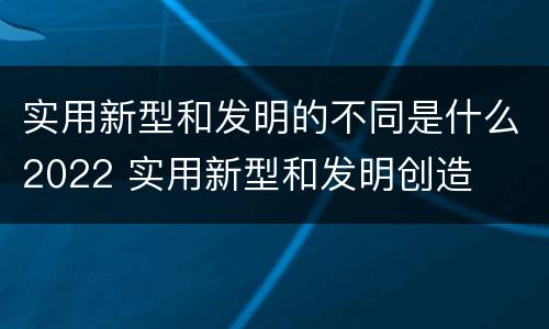 实用新型和发明的不同是什么2022 实用新型和发明创造
