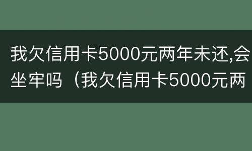 我欠信用卡5000元两年未还,会坐牢吗（我欠信用卡5000元两年未还,会坐牢吗知乎）