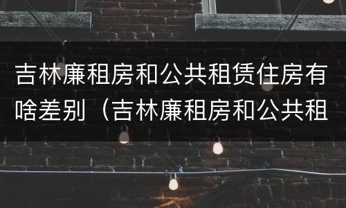 吉林廉租房和公共租赁住房有啥差别（吉林廉租房和公共租赁住房有啥差别吗）