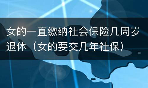 女的一直缴纳社会保险几周岁退休（女的要交几年社保）
