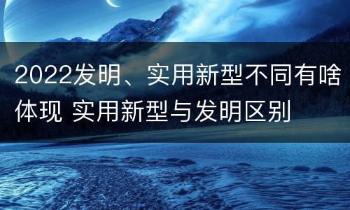 2022发明、实用新型不同有啥体现 实用新型与发明区别