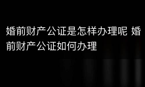 婚前财产公证是怎样办理呢 婚前财产公证如何办理