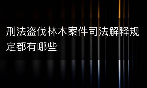 刑法盗伐林木案件司法解释规定都有哪些