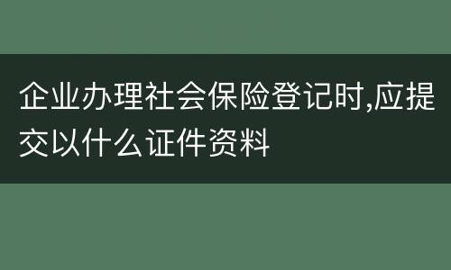 企业办理社会保险登记时,应提交以什么证件资料