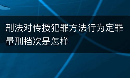刑法对传授犯罪方法行为定罪量刑档次是怎样