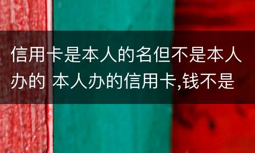 信用卡是本人的名但不是本人办的 本人办的信用卡,钱不是我用的