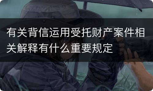 有关背信运用受托财产案件相关解释有什么重要规定