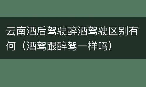 云南酒后驾驶醉酒驾驶区别有何（酒驾跟醉驾一样吗）