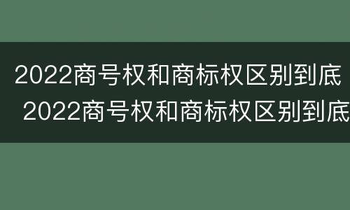 2022商号权和商标权区别到底 2022商号权和商标权区别到底是什么