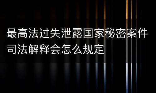 最高法过失泄露国家秘密案件司法解释会怎么规定