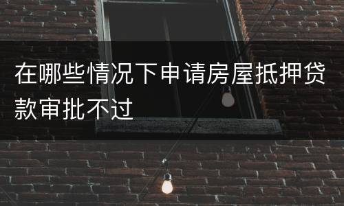 在哪些情况下申请房屋抵押贷款审批不过