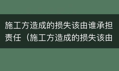 施工方造成的损失该由谁承担责任（施工方造成的损失该由谁承担责任和义务）