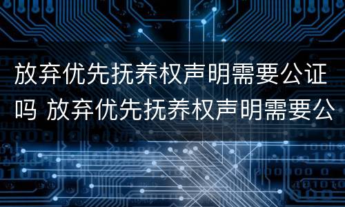 放弃优先抚养权声明需要公证吗 放弃优先抚养权声明需要公证吗怎么办