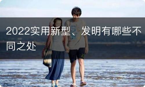 2022实用新型、发明有哪些不同之处