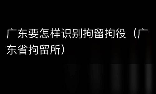 广东要怎样识别拘留拘役（广东省拘留所）