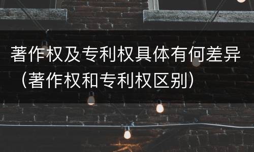著作权及专利权具体有何差异（著作权和专利权区别）