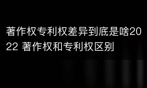 著作权专利权差异到底是啥2022 著作权和专利权区别