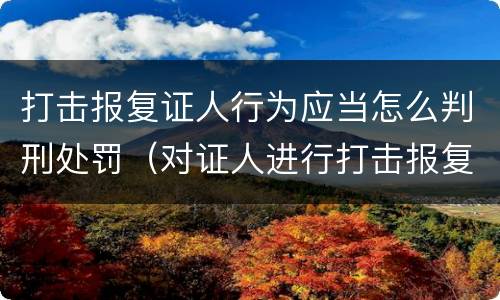打击报复证人行为应当怎么判刑处罚（对证人进行打击报复构成什么罪）