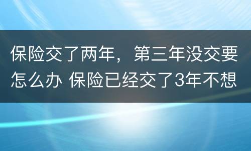 保险交了两年，第三年没交要怎么办 保险已经交了3年不想交了怎么办