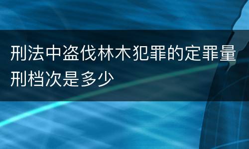 刑法中盗伐林木犯罪的定罪量刑档次是多少