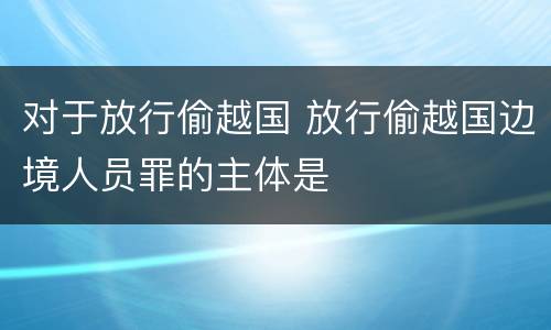对于放行偷越国 放行偷越国边境人员罪的主体是