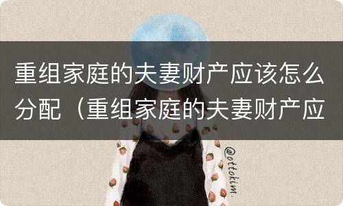 重组家庭的夫妻财产应该怎么分配（重组家庭的夫妻财产应该怎么分配比例）