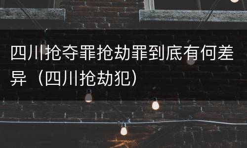 四川抢夺罪抢劫罪到底有何差异（四川抢劫犯）