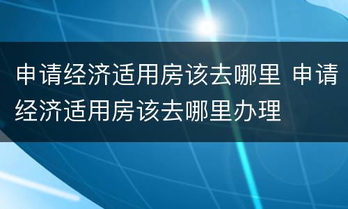 申请经济适用房该去哪里 申请经济适用房该去哪里办理