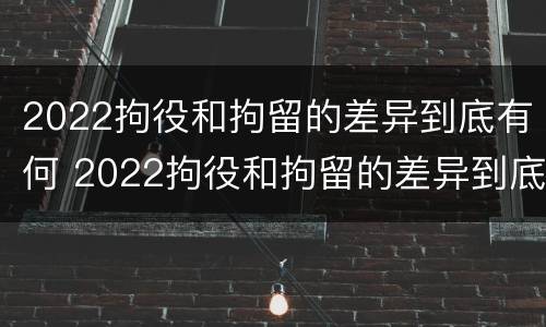2022拘役和拘留的差异到底有何 2022拘役和拘留的差异到底有何影响