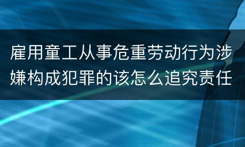雇用童工从事危重劳动行为涉嫌构成犯罪的该怎么追究责任