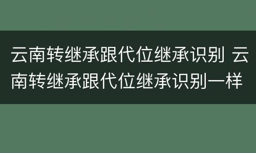 云南转继承跟代位继承识别 云南转继承跟代位继承识别一样吗