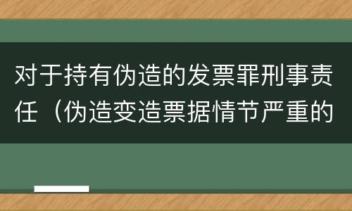 对于持有伪造的发票罪刑事责任（伪造变造票据情节严重的应承担的刑事责任是）
