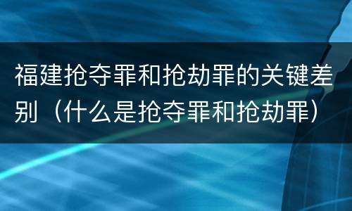 福建抢夺罪和抢劫罪的关键差别（什么是抢夺罪和抢劫罪）