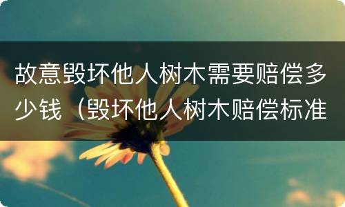 故意毁坏他人树木需要赔偿多少钱（毁坏他人树木赔偿标准）