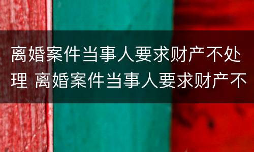 离婚案件当事人要求财产不处理 离婚案件当事人要求财产不处理可以吗