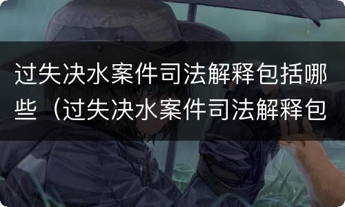 过失决水案件司法解释包括哪些（过失决水案件司法解释包括哪些行为）
